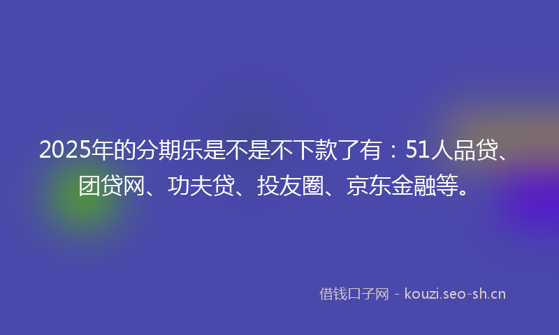 2025年的分期乐是不是不下款了有：51人品贷、团贷网、功夫贷、投友圈、京东金融等。