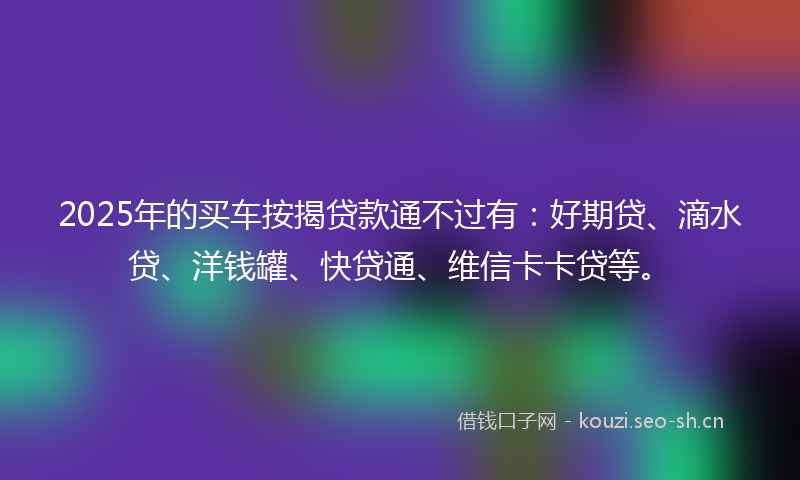 2025年的买车按揭贷款通不过有：好期贷、滴水贷、洋钱罐、快贷通、维信卡卡贷等。