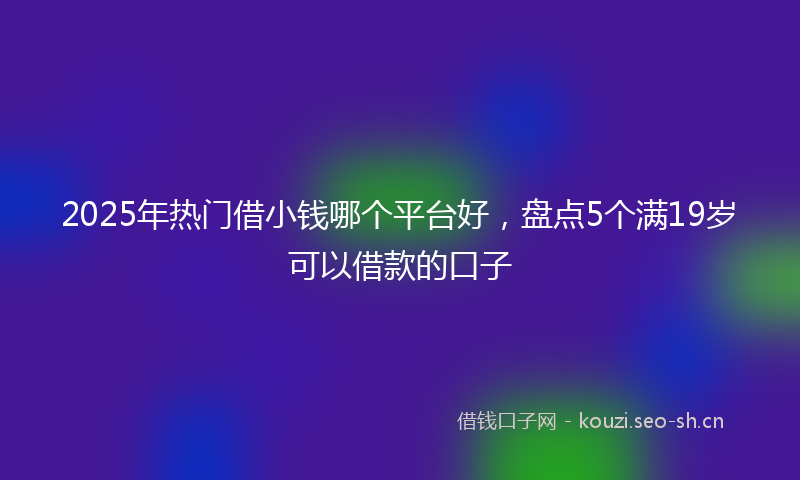 2025年热门借小钱哪个平台好，盘点5个满19岁可以借款的口子