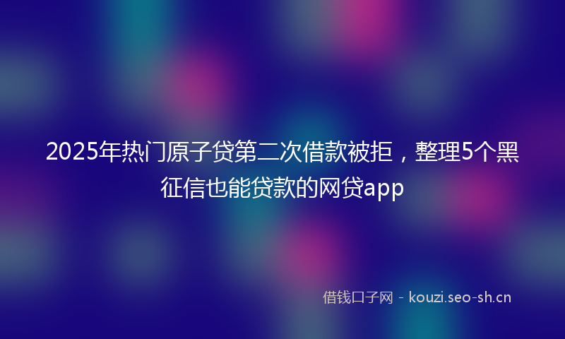 2025年热门原子贷第二次借款被拒，整理5个黑征信也能贷款的网贷app