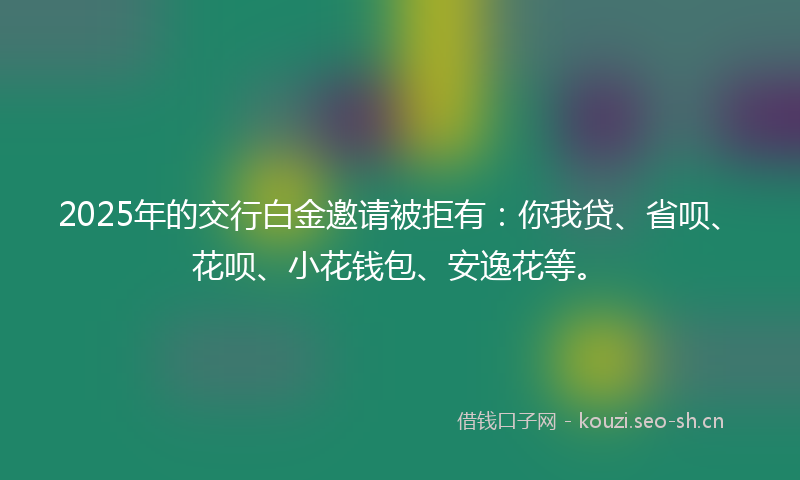 2025年的交行白金邀请被拒有：你我贷、省呗、花呗、小花钱包、安逸花等。