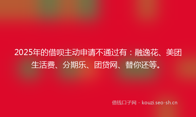 2025年的借呗主动申请不通过有：融逸花、美团生活费、分期乐、团贷网、替你还等。