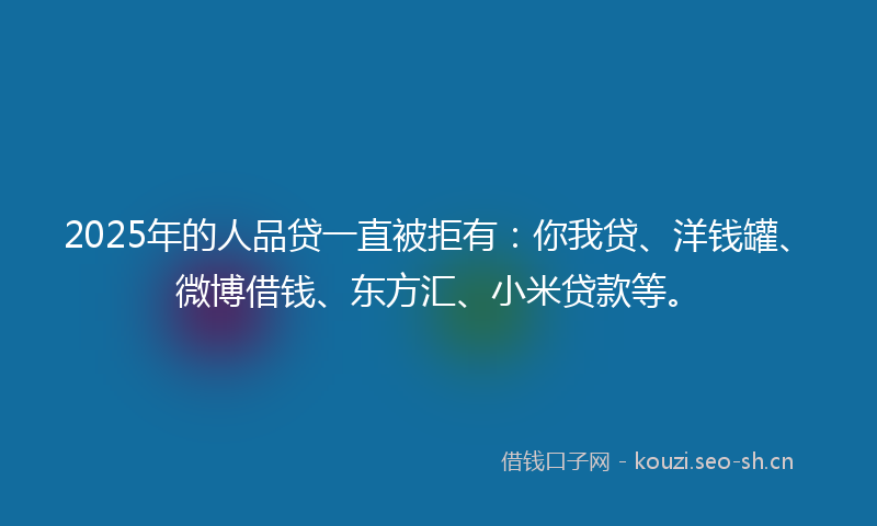 2025年的人品贷一直被拒有：你我贷、洋钱罐、微博借钱、东方汇、小米贷款等。