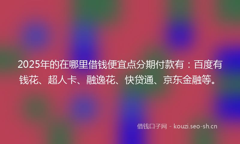 2025年的在哪里借钱便宜点分期付款有：百度有钱花、超人卡、融逸花、快贷通、京东金融等。