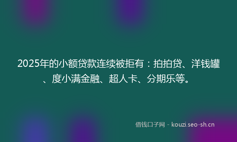 2025年的小额贷款连续被拒有：拍拍贷、洋钱罐、度小满金融、超人卡、分期乐等。