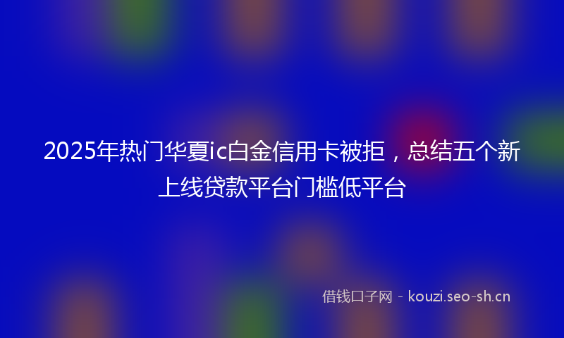2025年热门华夏ic白金信用卡被拒,总结五个新上线贷款平台门槛低平台