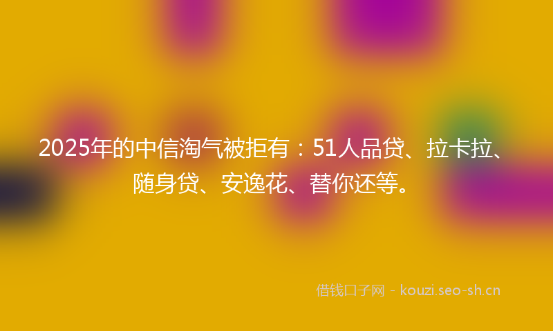 2025年的中信淘气被拒有：51人品贷、拉卡拉、随身贷、安逸花、替你还等。