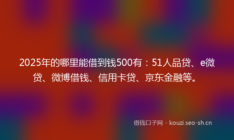 2025年的哪里能借到钱500有：51人品贷、e微贷、微博借钱、信用卡贷、京东金融等。