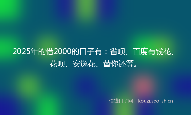2025年的借2000的口子有：省呗、百度有钱花、花呗、安逸花、替你还等。