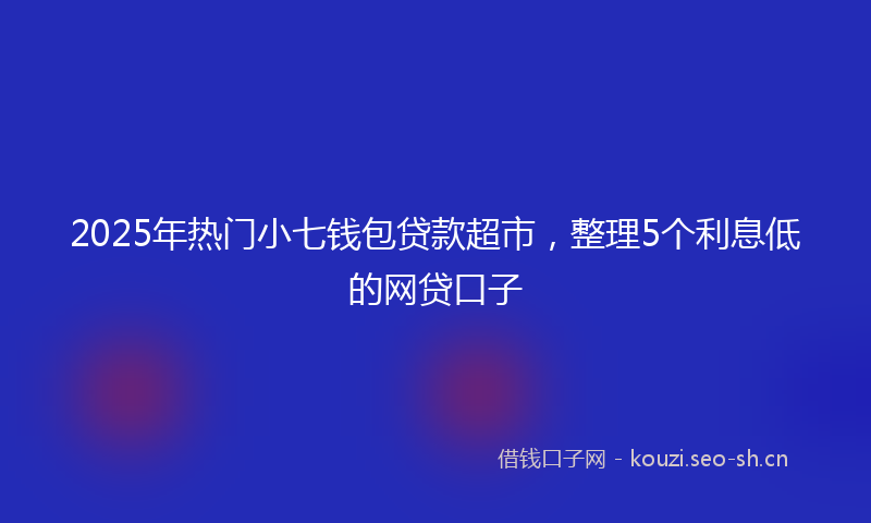 2025年热门小七钱包贷款超市，整理5个利息低的网贷口子