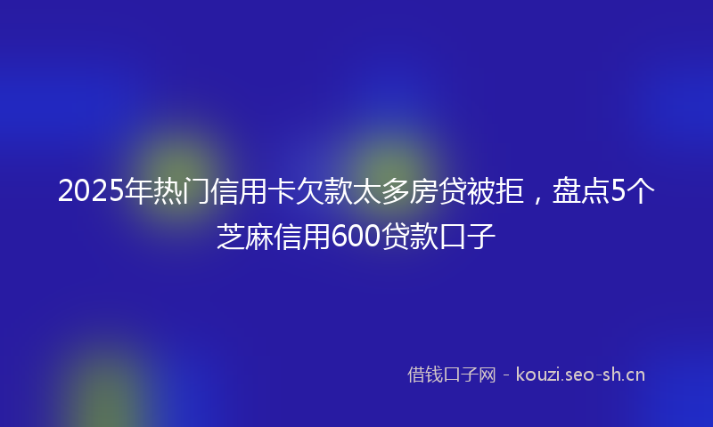 2025年热门信用卡欠款太多房贷被拒，盘点5个芝麻信用600贷款口子
