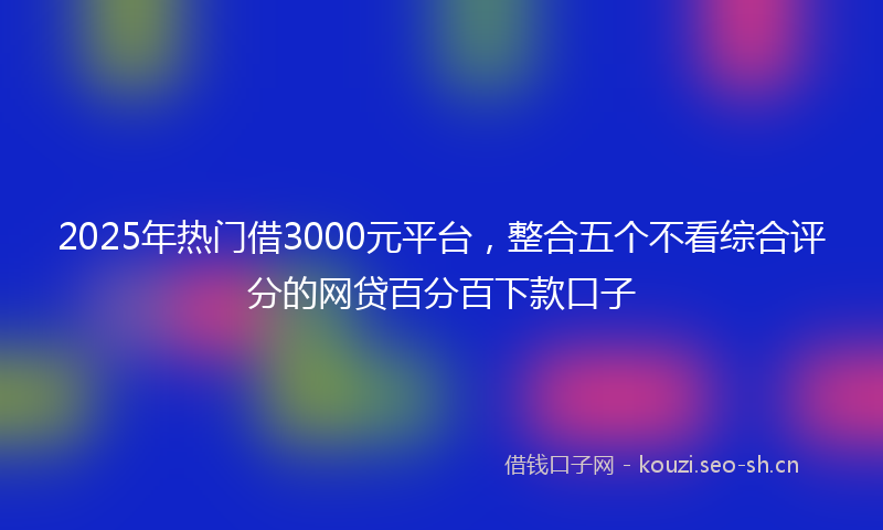 2025年热门借3000元平台，整合五个不看综合评分的网贷百分百下款口子
