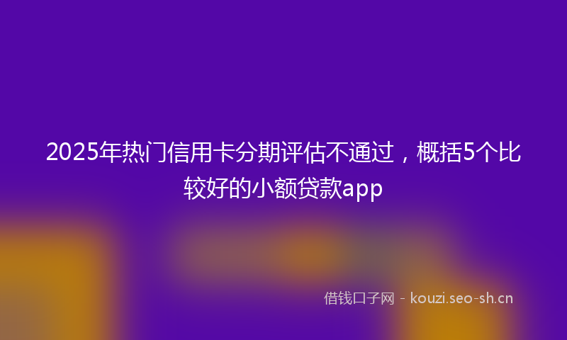 2025年热门信用卡分期评估不通过，概括5个比较好的小额贷款app