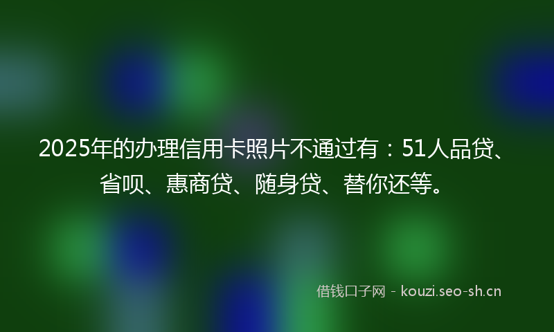 2025年的办理信用卡照片不通过有：51人品贷、省呗、惠商贷、随身贷、替你还等。