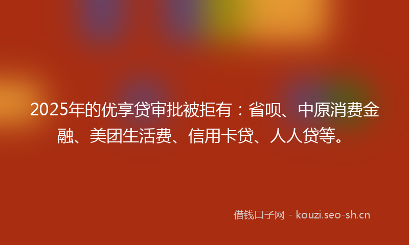 2025年的优享贷审批被拒有：省呗、中原消费金融、美团生活费、信用卡贷、人人贷等。