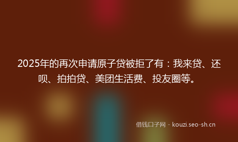 2025年的再次申请原子贷被拒了有：我来贷、还呗、拍拍贷、美团生活费、投友圈等。