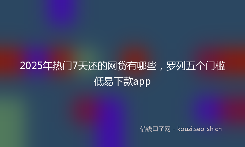 2025年热门7天还的网贷有哪些，罗列五个门槛低易下款app