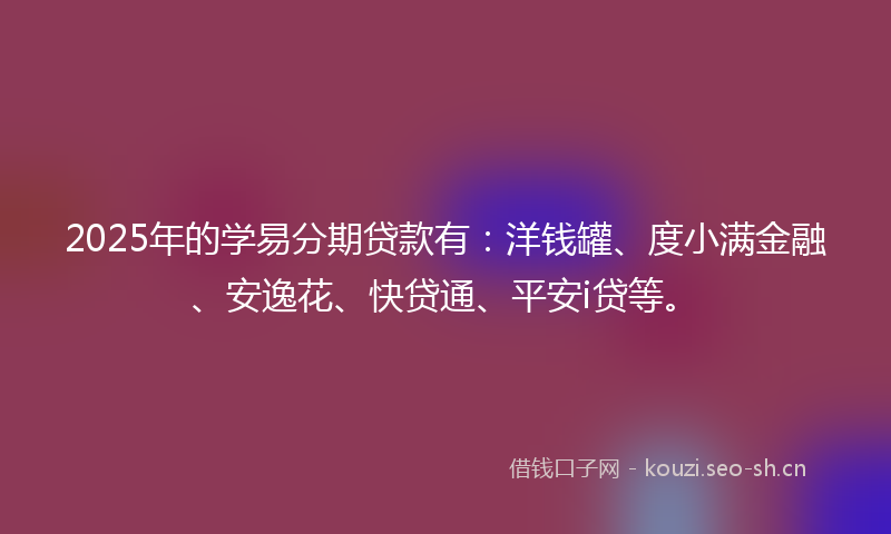 2025年的学易分期贷款有：洋钱罐、度小满金融、安逸花、快贷通、平安i贷等。