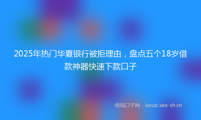 2025年热门华夏银行被拒理由，盘点五个18岁借款神器快速下款口子