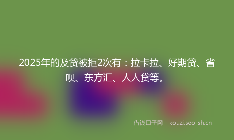 2025年的及贷被拒2次有：拉卡拉、好期贷、省呗、东方汇、人人贷等。