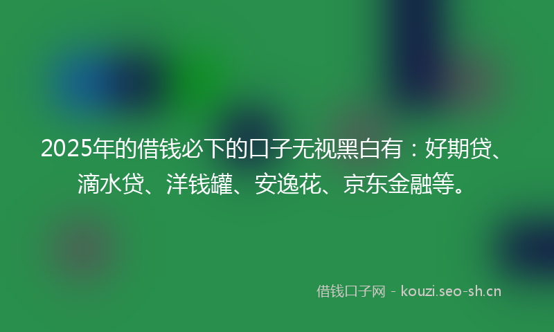 2025年的借钱必下的口子无视黑白有：好期贷、滴水贷、洋钱罐、安逸花、京东金融等。