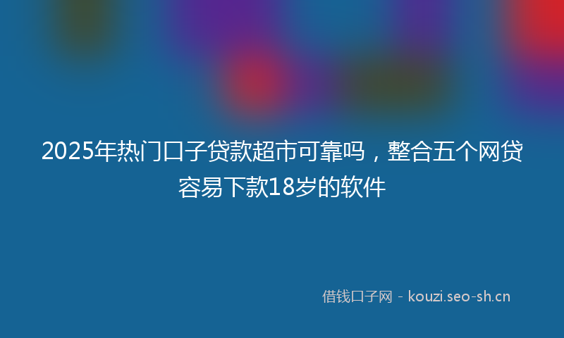 2025年热门口子贷款超市可靠吗，整合五个网贷容易下款18岁的软件