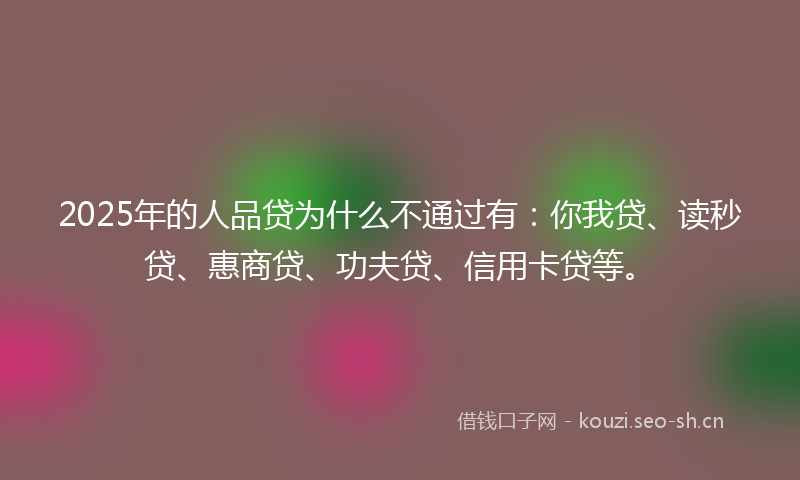 2025年的人品贷为什么不通过有：你我贷、读秒贷、惠商贷、功夫贷、信用卡贷等。