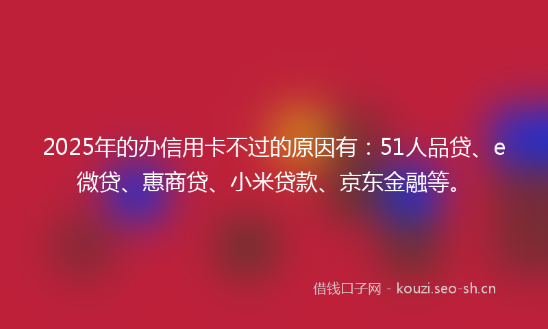 2025年的办信用卡不过的原因有：51人品贷、e微贷、惠商贷、小米贷款、京东金融等。