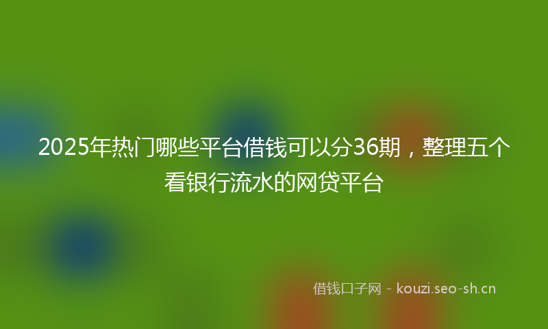 2025年热门哪些平台借钱可以分36期，整理五个看银行流水的网贷平台