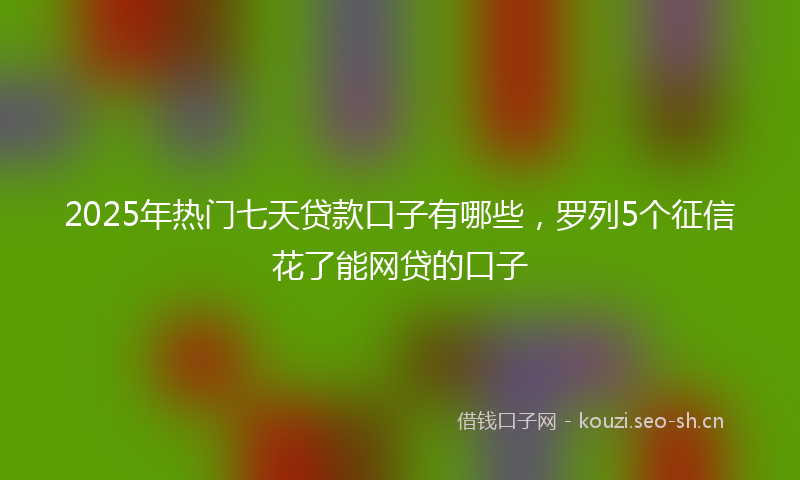 2025年热门七天贷款口子有哪些，罗列5个征信花了能网贷的口子