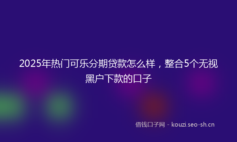 2025年热门可乐分期贷款怎么样，整合5个无视黑户下款的口子