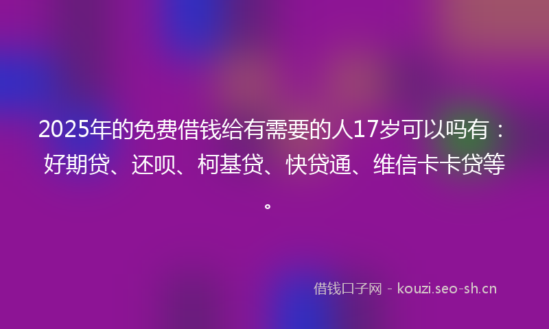 2025年的免费借钱给有需要的人17岁可以吗有：好期贷、还呗、柯基贷、快贷通、维信卡卡贷等。