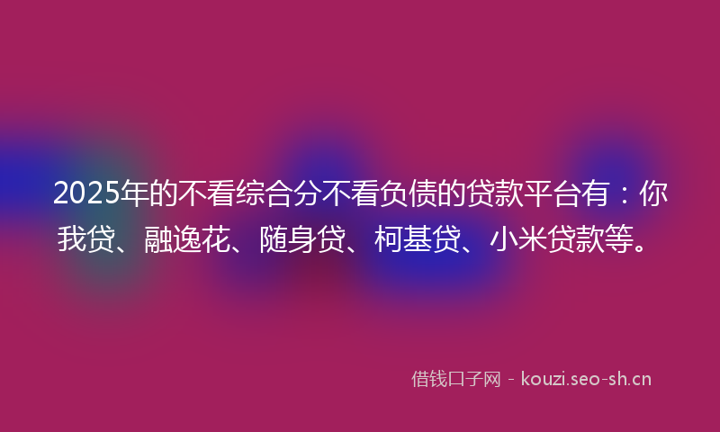 2025年的不看综合分不看负债的贷款平台有：你我贷、融逸花、随身贷、柯基贷、小米贷款等。
