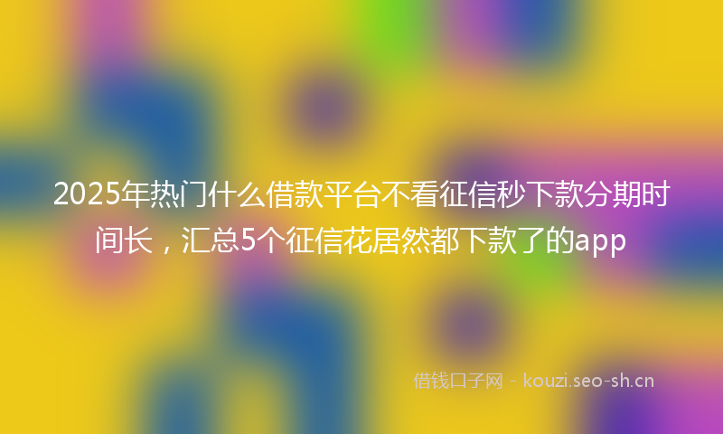2025年热门什么借款平台不看征信秒下款分期时间长，汇总5个征信花居然都下款了的app