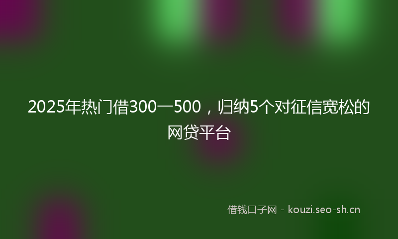 2025年热门借300一500，归纳5个对征信宽松的网贷平台