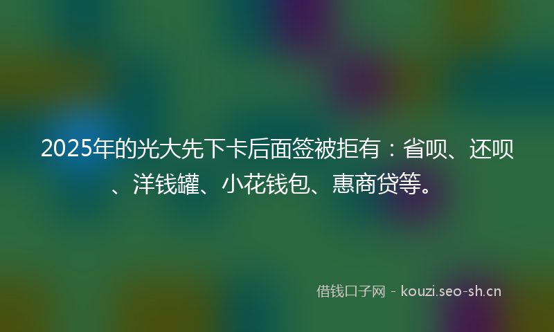 2025年的光大先下卡后面签被拒有：省呗、还呗、洋钱罐、小花钱包、惠商贷等。