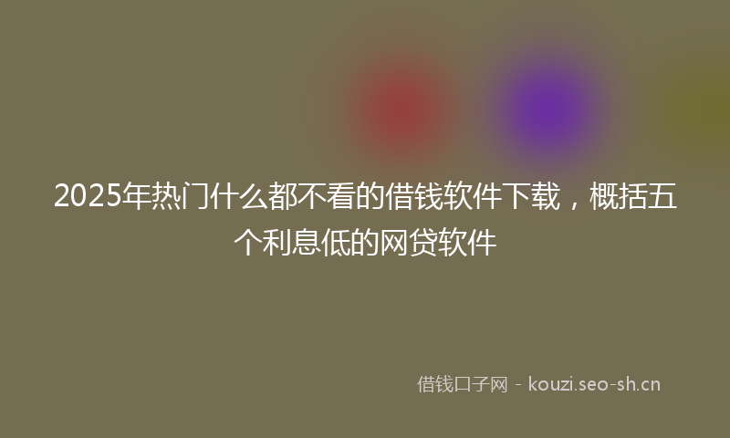 2025年热门什么都不看的借钱软件下载，概括五个利息低的网贷软件