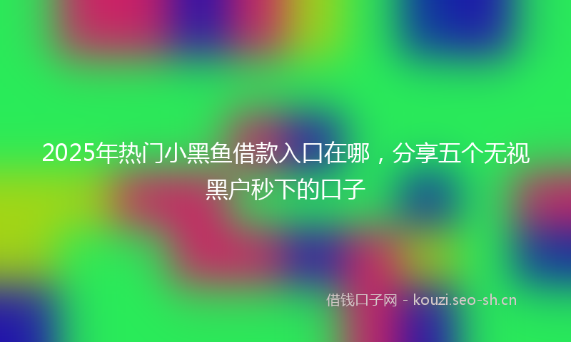 2025年热门小黑鱼借款入口在哪，分享五个无视黑户秒下的口子