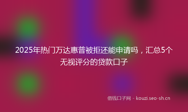 2025年热门万达惠普被拒还能申请吗，汇总5个无视评分的贷款口子