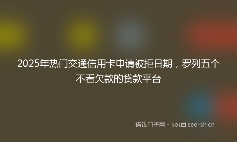 2025年热门交通信用卡申请被拒日期，罗列五个不看欠款的贷款平台