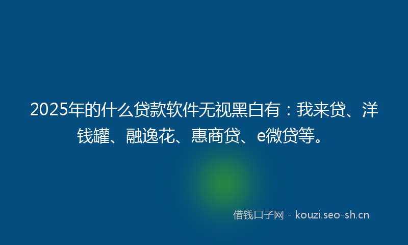 2025年的什么贷款软件无视黑白有：我来贷、洋钱罐、融逸花、惠商贷、e微贷等。