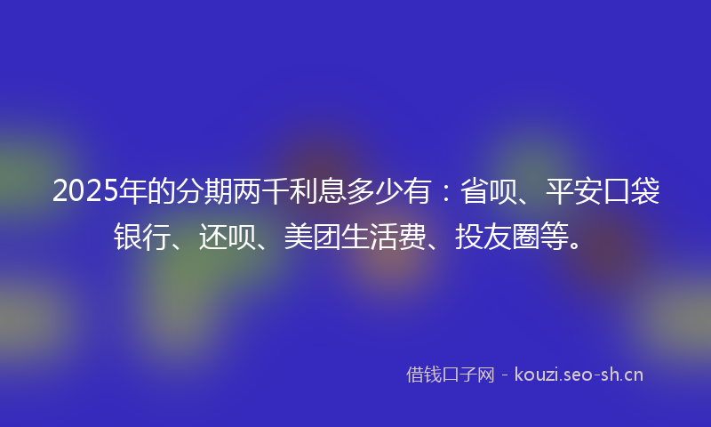 2025年的分期两千利息多少有：省呗、平安口袋银行、还呗、美团生活费、投友圈等。
