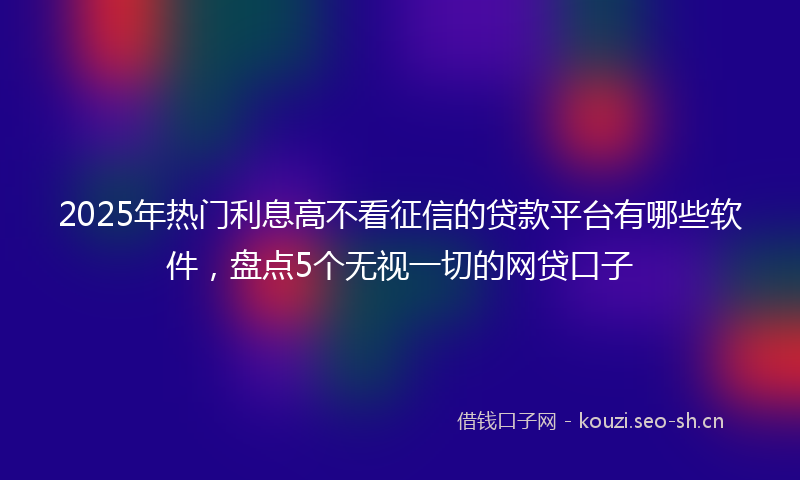 2025年热门利息高不看征信的贷款平台有哪些软件，盘点5个无视一切的网贷口子