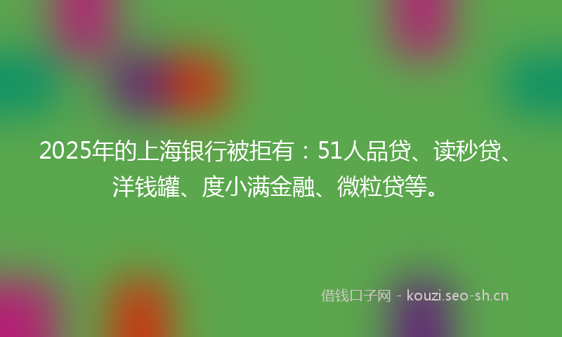 2025年的上海银行被拒有：51人品贷、读秒贷、洋钱罐、度小满金融、微粒贷等。
