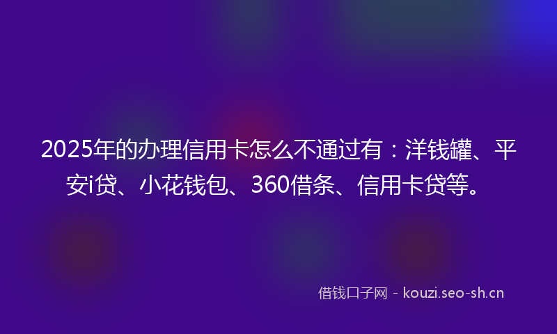 2025年的办理信用卡怎么不通过有：洋钱罐、平安i贷、小花钱包、360借条、信用卡贷等。