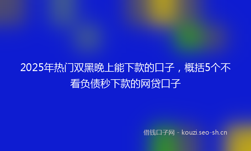 2025年热门双黑晚上能下款的口子，概括5个不看负债秒下款的网贷口子