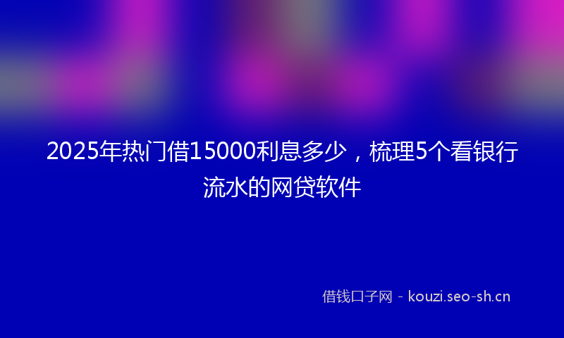 2025年热门借15000利息多少，梳理5个看银行流水的网贷软件