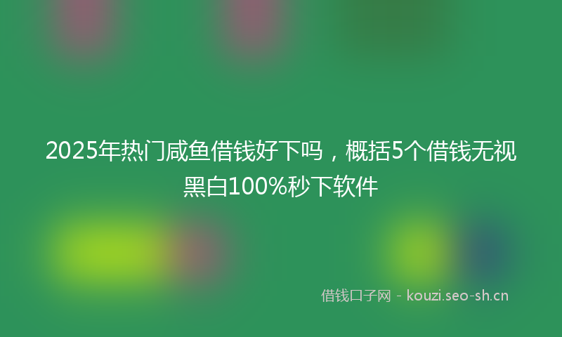 2025年热门咸鱼借钱好下吗，概括5个借钱无视黑白100%秒下软件