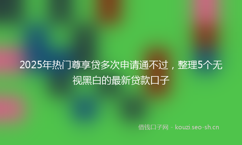 2025年热门尊享贷多次申请通不过，整理5个无视黑白的最新贷款口子
