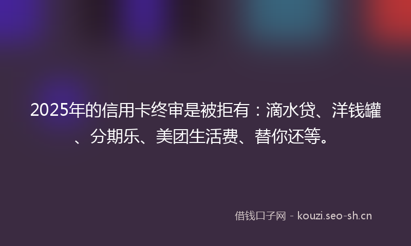 2025年的信用卡终审是被拒有：滴水贷、洋钱罐、分期乐、美团生活费、替你还等。